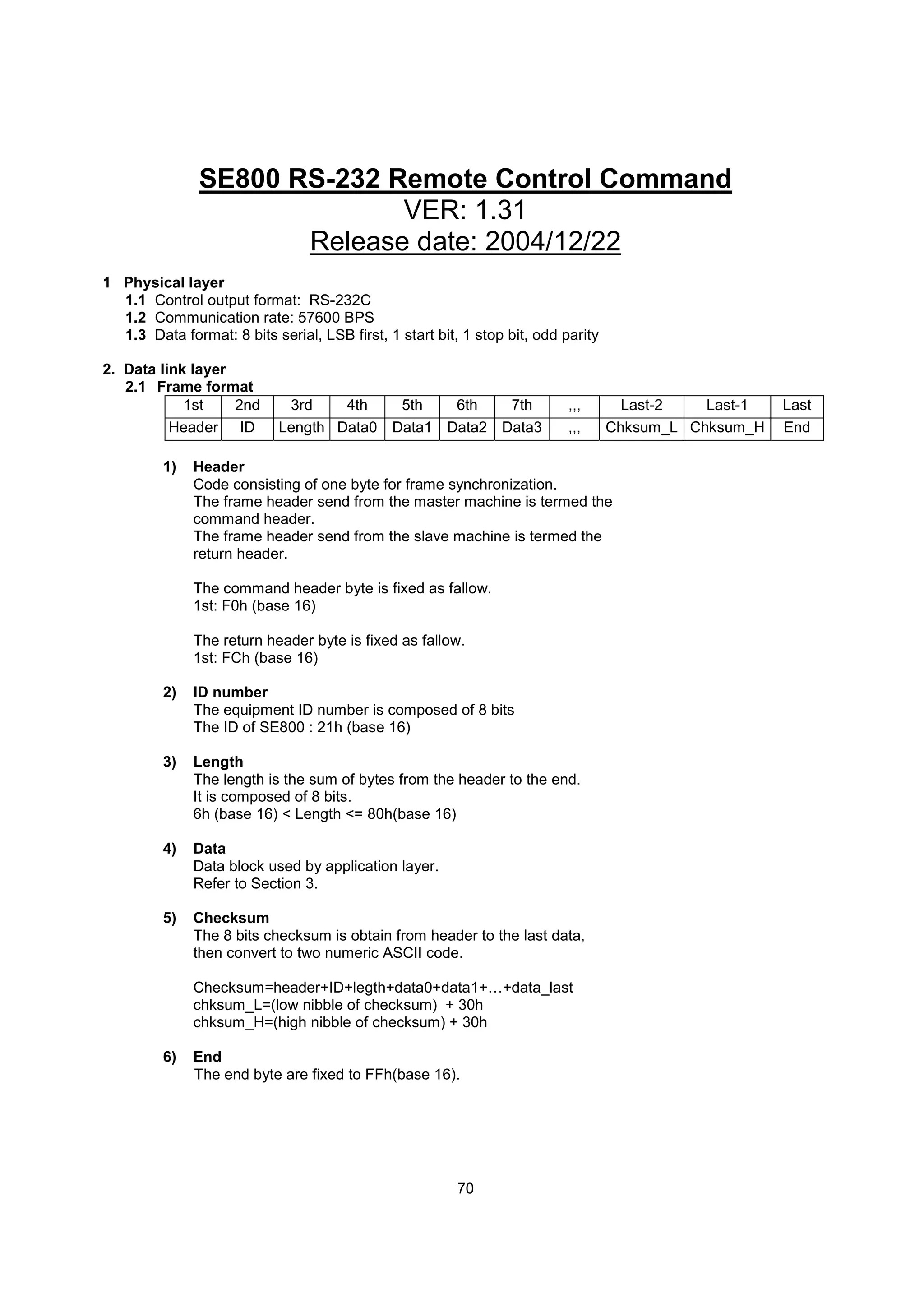 SE800 RS-232 Remote Control Command
                             VER: 1.31
                      Release date: 2004/12/22
1 Physical layer
  1.1 Control output format: RS-232C
  1.2 Communication rate: 57600 BPS
  1.3 Data format: 8 bits serial, LSB first, 1 start bit, 1 stop bit, odd parity

2. Data link layer
   2.1 Frame format
            1st    2nd       3rd    4th   5th   6th   7th                  ,,,       Last-2   Last-1   Last
          Header ID         Length Data0 Data1 Data2 Data3                 ,,,     Chksum_L Chksum_H   End

         1)   Header
              Code consisting of one byte for frame synchronization.
              The frame header send from the master machine is termed the
              command header.
              The frame header send from the slave machine is termed the
              return header.

              The command header byte is fixed as fallow.
              1st: F0h (base 16)

              The return header byte is fixed as fallow.
              1st: FCh (base 16)

         2)   ID number
              The equipment ID number is composed of 8 bits
              The ID of SE800 : 21h (base 16)

         3)   Length
              The length is the sum of bytes from the header to the end.
              It is composed of 8 bits.
              6h (base 16) < Length <= 80h(base 16)

         4)   Data
              Data block used by application layer.
              Refer to Section 3.

         5)   Checksum
              The 8 bits checksum is obtain from header to the last data,
              then convert to two numeric ASCII code.

              Checksum=header+ID+legth+data0+data1+…+data_last
              chksum_L=(low nibble of checksum) + 30h
              chksum_H=(high nibble of checksum) + 30h

         6)   End
              The end byte are fixed to FFh(base 16).




                                                         70
 