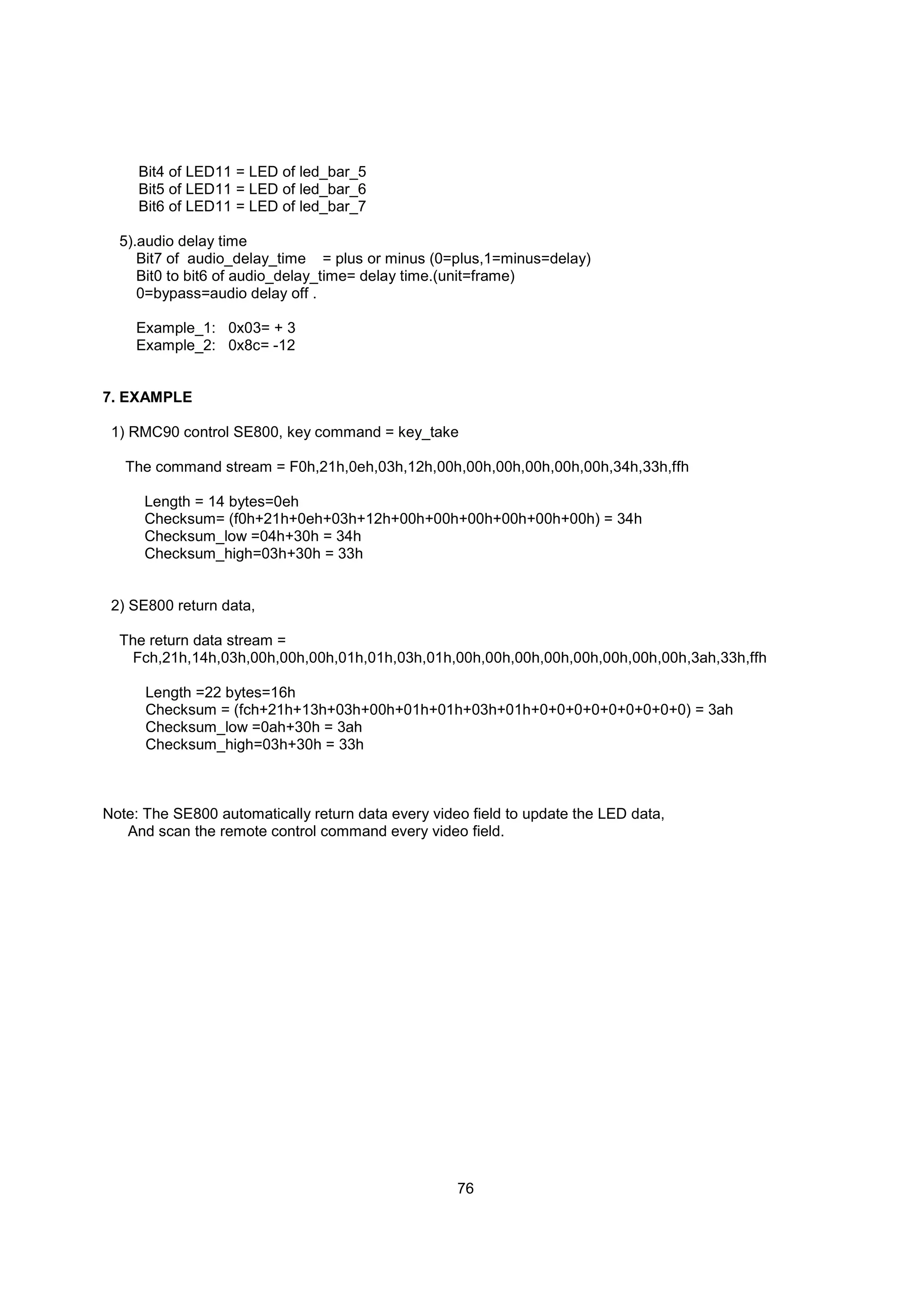 Bit4 of LED11 = LED of led_bar_5
     Bit5 of LED11 = LED of led_bar_6
     Bit6 of LED11 = LED of led_bar_7

  5).audio delay time
     Bit7 of audio_delay_time = plus or minus (0=plus,1=minus=delay)
     Bit0 to bit6 of audio_delay_time= delay time.(unit=frame)
     0=bypass=audio delay off .

    Example_1: 0x03= + 3
    Example_2: 0x8c= -12


7. EXAMPLE

 1) RMC90 control SE800, key command = key_take

   The command stream = F0h,21h,0eh,03h,12h,00h,00h,00h,00h,00h,00h,34h,33h,ffh

      Length = 14 bytes=0eh
      Checksum= (f0h+21h+0eh+03h+12h+00h+00h+00h+00h+00h+00h) = 34h
      Checksum_low =04h+30h = 34h
      Checksum_high=03h+30h = 33h


 2) SE800 return data,

  The return data stream =
   Fch,21h,14h,03h,00h,00h,00h,01h,01h,03h,01h,00h,00h,00h,00h,00h,00h,00h,00h,3ah,33h,ffh

      Length =22 bytes=16h
      Checksum = (fch+21h+13h+03h+00h+01h+01h+03h+01h+0+0+0+0+0+0+0+0+0) = 3ah
      Checksum_low =0ah+30h = 3ah
      Checksum_high=03h+30h = 33h



Note: The SE800 automatically return data every video field to update the LED data,
   And scan the remote control command every video field.




                                                    76
 