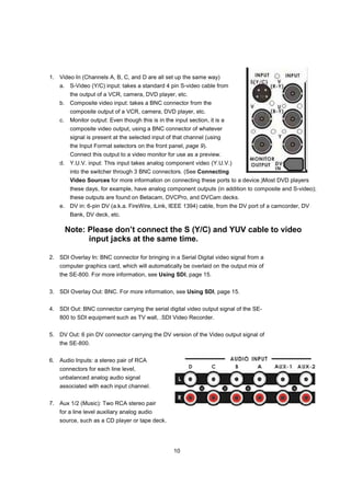1. Video In (Channels A, B, C, and D are all set up the same way)
    a. S-Video (Y/C) input: takes a standard 4 pin S-video cable from
          the output of a VCR, camera, DVD player, etc.
    b. Composite video input: takes a BNC connector from the
          composite output of a VCR, camera, DVD player, etc.
    c.    Monitor output: Even though this is in the input section, it is a
          composite video output, using a BNC connector of whatever
          signal is present at the selected input of that channel (using
          the Input Format selectors on the front panel, page 9).
          Connect this output to a video monitor for use as a preview.
    d. Y.U.V. input: This input takes analog component video (Y.U.V.)
          into the switcher through 3 BNC connectors. (See Connecting
          Video Sources for more information on connecting these ports to a device.)Most DVD players
          these days, for example, have analog component outputs (in addition to composite and S-video);
          these outputs are found on Betacam, DVCPro, and DVCam decks.
    e. DV in: 6-pin DV (a.k.a. FireWire, iLink, IEEE 1394) cable, from the DV port of a camcorder, DV
          Bank, DV deck, etc.

         Note: Please don’t connect the S (Y/C) and YUV cable to video
               input jacks at the same time.

2. SDI Overlay In: BNC connector for bringing in a Serial Digital video signal from a
    computer graphics card, which will automatically be overlaid on the output mix of
    the SE-800. For more information, see Using SDI, page 15.


3. SDI Overlay Out: BNC. For more information, see Using SDI, page 15.


4. SDI Out: BNC connector carrying the serial digital video output signal of the SE-
    800 to SDI equipment such as TV wall, .SDI Video Recorder.


5. DV Out: 6 pin DV connector carrying the DV version of the Video output signal of
    the SE-800.


6. Audio Inputs: a stereo pair of RCA
    connectors for each line level,
    unbalanced analog audio signal
    associated with each input channel.


7. Aux 1/2 (Music): Two RCA stereo pair
    for a line level auxiliary analog audio
    source, such as a CD player or tape deck.




                                                     10
 