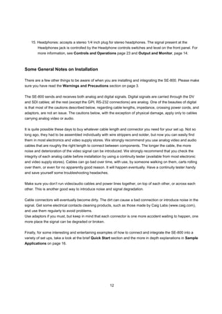 15. Headphones: accepts a stereo 1/4 inch plug for stereo headphones. The signal present at the
        Headphones jack is controlled by the Headphone controls switches and level on the front panel. For
        more information, see Controls and Operations page 23 and Output and Monitor, page 14.



Some General Notes on Installation

There are a few other things to be aware of when you are installing and integrating the SE-800. Please make
sure you have read the Warnings and Precautions section on page 3.


The SE-800 sends and receives both analog and digital signals. Digital signals are carried through the DV
and SDI cables; all the rest (except the GPI, RS-232 connections) are analog. One of the beauties of digital
is that most of the cautions described below, regarding cable lengths, impedance, crossing power cords, and
adaptors, are not an issue. The cautions below, with the exception of physical damage, apply only to cables
carrying analog video or audio.


It is quite possible these days to buy whatever cable length and connector you need for your set up. Not so
long ago, they had to be assembled individually with wire strippers and solder, but now you can easily find
them in most electronics and video supply stores. We strongly recommend you use analog video and audio
cables that are roughly the right length to connect between components. The longer the cable, the more
noise and deterioration of the video signal can be introduced. We strongly recommend that you check the
integrity of each analog cable before installation by using a continuity tester (available from most electronic
and video supply stores). Cables can go bad over time, with use, by someone walking on them, carts rolling
over them, or even for no apparently good reason. It will happen eventually. Have a continuity tester handy
and save yourself some troubleshooting headaches.


Make sure you don’t run video/audio cables and power lines together, on top of each other, or across each
other. This is another good way to introduce noise and signal degradation.


Cable connectors will eventually become dirty. The dirt can cause a bad connection or introduce noise in the
signal. Get some electrical contacts cleaning products, such as those made by Caig Labs (www.caig.com),
and use them regularly to avoid problems.
Use adaptors if you must, but keep in mind that each connector is one more accident waiting to happen, one
more place the signal can be degraded or broken.


Finally, for some interesting and entertaining examples of how to connect and integrate the SE-800 into a
variety of set ups, take a look at the brief Quick Start section and the more in depth explanations in Sample
Applications on page 16.




                                                       12
 
