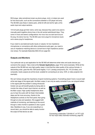 RCA plugs (also sometimes known as phono plugs, cinch, or tulips) are used
for line level audio, such as the connections between a CD player and amp.
The SE-800 uses these in stereo pairs, white for left and red for right, at the
audio input and output sections.


1/4 inch jack plugs got their name, some say, because they used to be used to
manually patch together phone lines in the old central switchboard days. They
come in mono and stereo configurations: the mono has one dark band around
the plug, the stereo has two. The SE-800 uses mono plugs for microphone inputs
and a stereo plug for headphones.


If you need to use balanced audio inputs or outputs, for low impedance
microphones or connections with other professional audio gear, you need to
use an impedance matching device to convert low to high impedance (and/or
vice versa). For example Datavideo BAC-03 (on page 63)



Outputs and Monitors

Your particular set up and application for the SE-800 will determine what video and audio devices you
connect to the outputs. Take a look at the Sample Applications, page 16 for some examples. While all the
outputs of the SE-800 are very high quality, keep in mind that the video quality of the various formats, in
descending order, goes like this: SDI (serial digital), Y.U.V. (analog component), DV, Y/C (S-video), and
composite. Audio outputs are all line level, suitable for connecting to an amp, VCR, or video projector (for
example).


We can’t stress enough the importance of good monitoring systems. If something doesn’t look or sound right
at the last stage of the signal path, the Main output, it can only be easily corrected if you can pinpoint where
in the signal path the problem is being introduced.
Certain set ups will benefit greatly by being able to
monitor the video of each input channel, as well as
the Main output. High quality headphones allow
you to hear the audio with far fewer intermediate
steps and far more accuracy, thanks to the
Headphone controls on the front panel, than going
through an amp and speakers. We suggest both
methods of monitoring, and listening to the sound
through a video monitor’s speakers is also a good
idea. Needless to say, if you are outputting to a
record deck, you should be able to easily monitor
the output of that device as well.
                                                             Connecting a Datavideo TLM-404 4” x 4 TFT LCD
                                                             for four input video channels monitoring, page 60.



                                                        14
 