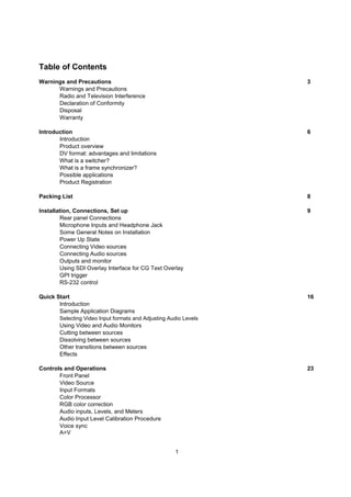 Table of Contents
Warnings and Precautions                                          3
      Warnings and Precautions
      Radio and Television Interference
      Declaration of Conformity
      Disposal
      Warranty

Introduction                                                      6
       Introduction
       Product overview
       DV format: advantages and limitations
       What is a switcher?
       What is a frame synchronizer?
       Possible applications
       Product Registration

Packing List                                                      8

Installation, Connections, Set up                                 9
        Rear panel Connections
        Microphone Inputs and Headphone Jack
        Some General Notes on Installation
        Power Up State
        Connecting Video sources
        Connecting Audio sources
        Outputs and monitor
        Using SDI Overlay Interface for CG Text Overlay
        GPI trigger
        RS-232 control

Quick Start                                                       16
       Introduction
       Sample Application Diagrams
       Selecting Video Input formats and Adjusting Audio Levels
       Using Video and Audio Monitors
       Cutting between sources
       Dissolving between sources
       Other transitions between sources
       Effects

Controls and Operations                                           23
       Front Panel
       Video Source
       Input Formats
       Color Processor
       RGB color correction
       Audio inputs, Levels, and Meters
       Audio Input Level Calibration Procedure
       Voice sync
       A+V


                                                     1
 