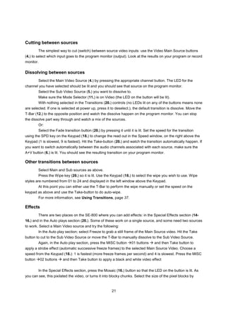Cutting between sources
         The simplest way to cut (switch) between source video inputs: use the Video Main Source buttons
(4.) to select which input goes to the program monitor (output). Look at the results on your program or record
monitor.

Dissolving between sources
         Select the Main Video Source (4.) by pressing the appropriate channel button. The LED for the
channel you have selected should be lit and you should see that source on the program monitor.
         Select the Sub Video Source (5.) you want to dissolve to.
         Make sure the Mode Selector (11.) is on Video (the LED on the button will be lit).
         With nothing selected in the Transitions (20.) controls (no LEDs lit on any of the buttons means none
are selected. If one is selected at power up, press it to deselect.), the default transition is dissolve. Move the
T-Bar (12.) to the opposite position and watch the dissolve happen on the program monitor. You can stop
the dissolve part way through and watch a mix of the sources.
         Or:
         Select the Fade transition button (20.) by pressing it until it is lit. Set the speed for the transition
using the SPD key on the Keypad (18.) to change the read out in the Speed window, on the right above the
Keypad (1 is slowest, 9 is fastest). Hit the Take-button (20.) and watch the transition automatically happen. If
you want to switch automatically between the audio channels associated with each source, make sure the
A+V button (6.) is lit. You should see the resulting transition on your program monitor.

Other transitions between sources
         Select Main and Sub sources as above.
         Press the Wipe key (20.) so it is lit. Use the Keypad (18.) to select the wipe you wish to use. Wipe
styles are numbered from 01 to 24 and displayed in the left window above the Keypad.
         At this point you can either use the T-Bar to perform the wipe manually or set the speed on the
keypad as above and use the Take-button to do auto-wipe.
         For more information, see Using Transitions, page 37.

Effects
         There are two places on the SE-800 where you can add effects: in the Special Effects section (14-
16.) and in the Auto plays section (20.). Some of these work on a single source, and some need two sources
to work. Select a Main Video source and try the following:
         In the Auto play section; select Freeze to grab a still frame of the Main Source video. Hit the Take
button to cut to the Sub Video Source or move the T-Bar to manually dissolve to the Sub Video Source.
         Again, in the Auto play section, press the MISC button        01 buttons     and then Take button to
apply a strobe effect (automatic successive freeze frames) to the selected Main Source Video. Choose a
speed from the Keypad (18.): 1 is fastest (more freeze frames per second) and 4 is slowest. Press the MISC
button     02 buttons    and then Take button to apply a black and white video effect


         In the Special Effects section, press the Mosaic (16.) button so that the LED on the button is lit. As
you can see, this pixilated the video, or turns it into blocky chunks. Select the size of the pixel blocks by



                                                          21
 