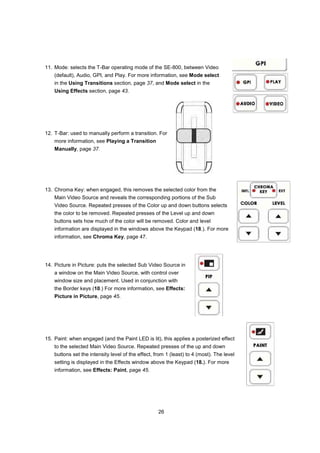 11. Mode: selects the T-Bar operating mode of the SE-800, between Video
    (default), Audio, GPI, and Play. For more information, see Mode select
    in the Using Transitions section, page 37, and Mode select in the
    Using Effects section, page 43.




12. T-Bar: used to manually perform a transition. For
    more information, see Playing a Transition
    Manually, page 37.




13. Chroma Key: when engaged, this removes the selected color from the
    Main Video Source and reveals the corresponding portions of the Sub
    Video Source. Repeated presses of the Color up and down buttons selects
    the color to be removed. Repeated presses of the Level up and down
    buttons sets how much of the color will be removed. Color and level
    information are displayed in the windows above the Keypad (18.). For more
    information, see Chroma Key, page 47.




14. Picture in Picture: puts the selected Sub Video Source in
    a window on the Main Video Source, with control over
    window size and placement. Used in conjunction with
    the Border keys (10.) For more information, see Effects:
    Picture in Picture, page 45.




15. Paint: when engaged (and the Paint LED is lit), this applies a posterized effect
    to the selected Main Video Source. Repeated presses of the up and down
    buttons set the intensity level of the effect, from 1 (least) to 4 (most). The level
    setting is displayed in the Effects window above the Keypad (18.). For more
    information, see Effects: Paint, page 45.




                                                    26
 