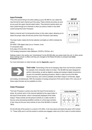 Input Formats
This is the second thing to do when setting up your SE-800 for use: select the
input format for each channel you’ll be using. These controls are active as soon
as you push the upper channel select button. They become inactive when you
have cycled through all 4 channels or when you press a button in any other
control except the Color Processor.


Select a channel and it is temporarily shown on the video output, allowing you to
select the proper video format and use the Color Processor (see below).


The lower button makes the format selection and lights an LED to indicate the
choice.
DV=IEEE 1394 digital video (a.k.a. Firewire, iLink)
V=composite video
S=S-video (Y/C) (S-VHS, Hi8, etc.)
YUV=analog component video (Betacam, DVCPro, DVCam, etc.)

Settings made in this section are “remembered” by the SE-800 after you power down the unit. In other words,
these settings remain in effect until they are changed or the Reset All button is pressed (see Color
Processor below).

For more information on video formats, see the Appendix, page 61.


                         Tech note: Transcoding is the act of changing video from one format to another,
                         for example, from composite video to S-video. The SE-800 has been designed to
                         perform transcoding, as well as digital to analog and analog to digital conversions,
                         as part of its standard operating procedure. Select a video source at the Main
                         Source Input bus, and it will be available at the Main Output in all formats, digital
and analog, simultaneously. With the exception of analog component (YUV) and S-video (Y/C): only one of
these output formats can be available at a time.


Color Processor

The Color Processor is active only when the Input Format section is
active. Its controls work on the channel selected by the upper button in
the Input Format section, which is temporarily displayed at the Video
Output. These controls are like picture controls on a video monitor or
the proc amp (processing amplifier) controls on a time base corrector.
In fact, they are the proc amp controls of one of the SE-800’s 2 internal
TBCs.


On the left side of this section is a column of 9 LEDs, 4 red ones above and below the green LED marked
“U.” These LEDs are lit, and this section’s controls are engaged, when any of the 4 pairs of control buttons



                                                       30
 