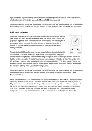 If you don’t have any video test equipment, follow the suggested procedure to adjust all the video sources,
which is described at the end of Appendix: Monitor Calibration, page 56.


Settings made in this section are “remembered” by the SE-800 after you power down the unit. In other words,
these settings remain in effect until they are changed or either the Reset or the Reset All button is pressed.


RGB color correction

RGB color correction can only be engaged when the Input Format section is active
(see above) and works on the channel selected in that section of the controls. Its
purpose is to perform white balance correction, compensating very precisely for an
overall color shift in the image. The color shift can be caused by a number of
factors, for example poor white balance settings on the video camera or poor
lighting conditions.


To activate the RGB Color Correction control, press the button beneath the joystick
once, and the LED on the left will light. Operate the control by moving the joystick
around and observing how the colorcast of the image changes as seen on the output monitor. Notice also
that the windows above the Keypad show changing numbers as you rotate the joystick. The number in the
left window is a read out of the vertical and horizontal position of joystick. “0” is at the middle, “9” is at the
end edge position. The symbol in the right window shows graphically the quadrant of the color wheel where
the correction is taking place (upper left, lower right, etc.).


Settings made in this section are “remembered” by the SE-800 after you power down the unit. In other words,
these settings remain in effect until they are changed or the Reset All button is pressed (see Color
Processor, above).


As we said above (in the Color Processor section), it is vitally important to perform RGB Correction only with
a properly adjusted monitor and/or a waveform monitor/vector scope (if at all possible), so that you can be
fully confident of the results. And that is the point: to be confident of the quality and colors at the output of the
SE-800. When you change any aspect of how the video looks, you are actually changing the video signal.
This is not a big deal if you are just looking at one signal on a monitor, but it becomes much more
complicated when you try to combine signals (such as in a dissolve) and/or try to record the results.




                                                          32
 