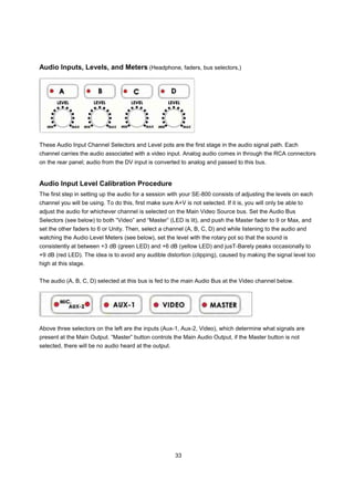 Audio Inputs, Levels, and Meters (Headphone, faders, bus selectors,)




These Audio Input Channel Selectors and Level pots are the first stage in the audio signal path. Each
channel carries the audio associated with a video input. Analog audio comes in through the RCA connectors
on the rear panel; audio from the DV input is converted to analog and passed to this bus.


Audio Input Level Calibration Procedure
The first step in setting up the audio for a session with your SE-800 consists of adjusting the levels on each
channel you will be using. To do this, first make sure A+V is not selected. If it is, you will only be able to
adjust the audio for whichever channel is selected on the Main Video Source bus. Set the Audio Bus
Selectors (see below) to both “Video” and “Master” (LED is lit), and push the Master fader to 9 or Max, and
set the other faders to 6 or Unity. Then, select a channel (A, B, C, D) and while listening to the audio and
watching the Audio Level Meters (see below), set the level with the rotary pot so that the sound is
consistently at between +3 dB (green LED) and +6 dB (yellow LED) and jusT-Barely peaks occasionally to
+9 dB (red LED). The idea is to avoid any audible distortion (clipping), caused by making the signal level too
high at this stage.


The audio (A, B, C, D) selected at this bus is fed to the main Audio Bus at the Video channel below.




Above three selectors on the left are the inputs (Aux-1, Aux-2, Video), which determine what signals are
present at the Main Output. “Master” button controls the Main Audio Output, if the Master button is not
selected, there will be no audio heard at the output.




                                                        33
 