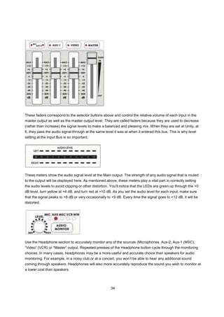 These faders correspond to the selector buttons above and control the relative volume of each input in the
master output as well as the master output level. They are called faders because they are used to decrease
(rather than increase) the signal levels to make a balanced and pleasing mix. When they are set at Unity, at
6, they pass the audio signal through at the same level it was at when it entered this bus. This is why level
setting at the Input Bus is so important.




These meters show the audio signal level at the Main output. The strength of any audio signal that is routed
to the output will be displayed here. As mentioned above, these meters play a vital part in correctly setting
the audio levels to avoid clipping or other distortion. You’ll notice that the LEDs are green up through the +0
dB level, turn yellow at +4 dB, and turn red at +10 dB. As you set the audio level for each input, make sure
that the signal peaks to +8 dB or very occasionally to +9 dB. Every time the signal goes to +12 dB, it will be
distorted.




Use the Headphone section to accurately monitor any of the sources (Microphones, Aux-2, Aux-1 (MSC),
“Video” (VCR) or “Master” output. Repeated presses of the Headphone button cycle through the monitoring
choices. In many cases, headphones may be a more useful and accurate choice than speakers for audio
monitoring. For example, in a noisy club or at a concert, you won’t be able to hear any additional sound
coming through speakers. Headphones will also more accurately reproduce the sound you wish to monitor at
a lower cost than speakers.




                                                      34
 