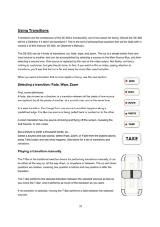 Using Transitions
Transitions are the centerpiece of the SE-800’s functionality, sort of its reason for being. (Would the SE-800
still be a Switcher if it didn’t do transitions? This is the sort of philosophical question that will be dealt with in
volume 2 of this manual: SE-800, an Observer’s Manual.)


The SE-800 can do 4 kinds of transitions: cut, fade, wipe, and zoom. The cut is a simple switch from one
input source to another, and can be accomplished by selecting a source on the Main Source Bus, and then
selecting a second one. One source is replaced by the next at the video output. Not flashy, not fancy,
nothing to customize, but gets the job done. In fact, if you watch a film or video, paying attention to
transitions, you’ll see that the cut is far and away the most often used transition.


When you want a transition that is more stylish or fancy, see the next section.

Selecting a transition: Fade, Wipe, Zoom

First, some definitions:
A fade, also known as a dissolve, is a transition wherein all the pixels of one source
are replaced by all the pixels of another, at a smooth rate, and at the same time.


In a wipe transition, the change from one source to another happens along a
predefined edge. It is like one source is being pulled back or pushed on to the other.


A zoom transition has one source shrinking and flying off the screen, revealing the
Sub Source, or vice versa.


But a picture is worth a thousand words, so...
Select a source and sub source, select Wipe, Zoom, or Fade from the buttons above,
press Take button and see what happens. See below for a list of transitions and
variations.


Playing a transition manually

The T-Bar is the traditional switcher device for performing transitions manually; it can
be either all the way up, all the way down, or anywhere in between. The up and down
positions are relative, meaning one position is before and one position is after the
transition.


The T-Bar performs the selected transition between the selected sources as fast as
you move the T-Bar. And it performs as much of the transition as you want.


If no transition is selected, moving the T-Bar performs a fade between the selected
sources.



                                                          37
 