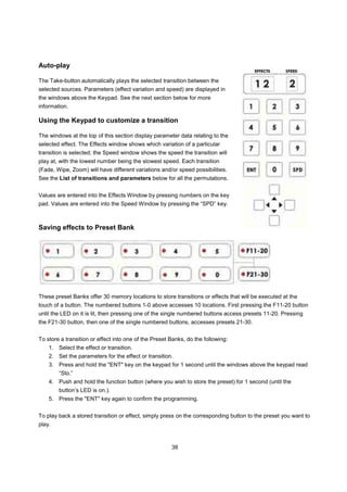 Auto-play

The Take-button automatically plays the selected transition between the
selected sources. Parameters (effect variation and speed) are displayed in
the windows above the Keypad. See the next section below for more
information.

Using the Keypad to customize a transition

The windows at the top of this section display parameter data relating to the
selected effect. The Effects window shows which variation of a particular
transition is selected; the Speed window shows the speed the transition will
play at, with the lowest number being the slowest speed. Each transition
(Fade, Wipe, Zoom) will have different variations and/or speed possibilities.
See the List of transitions and parameters below for all the permutations.


Values are entered into the Effects Window by pressing numbers on the key
pad. Values are entered into the Speed Window by pressing the “SPD” key.



Saving effects to Preset Bank




These preset Banks offer 30 memory locations to store transitions or effects that will be executed at the
touch of a button. The numbered buttons 1-0 above accesses 10 locations. First pressing the F11-20 button
until the LED on it is lit, then pressing one of the single numbered buttons access presets 11-20. Pressing
the F21-30 button, then one of the single numbered buttons, accesses presets 21-30.


To store a transition or effect into one of the Preset Banks, do the following:
    1. Select the effect or transition.
    2. Set the parameters for the effect or transition.
    3. Press and hold the "ENT" key on the keypad for 1 second until the windows above the keypad read
        “Sto.”
    4. Push and hold the function button (where you wish to store the preset) for 1 second (until the
        button’s LED is on.).
    5. Press the "ENT" key again to confirm the programming.


To play back a stored transition or effect, simply press on the corresponding button to the preset you want to
play.



                                                       38
 