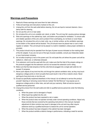 Warnings and Precautions
  1. Read all of these warnings and save them for later reference.
  2. Follow all warnings and instructions marked on this unit.
  3. Unplug this unit from the wall outlet before cleaning. Do not use liquid or aerosol cleaners. Use a
      damp cloth for cleaning.
  4. Do not use this unit in or near water.
  5. Do not place this unit on an unstable cart, stand, or table. The unit may fall, causing serious damage.
  6. Slots and openings on the cabinet top, back, and bottom are provided for ventilation. To ensure safe
      and reliable operation of this unit, and to protect it from overheating, do not block or cover these
      openings. Do not place this unit on a bed, sofa, rug, or similar surface, as the ventilation openings
      on the bottom of the cabinet will be blocked. This unit should never be placed near or over a heat
      register or radiator. This unit should not be placed in a built-in installation unless proper ventilation is
      provided.
  7. This product should only be operated from the type of power source indicated on the marking label
      of the AC adapter. If you are not sure of the type of power available, consult your Datavideo dealer
      or your local power company.
  8. Do not allow anything to rest on the power cord. Do not locate this unit where the power cord will be
      walked on, rolled over, or otherwise stressed.
  9. If an extension cord must be used with this unit, make sure that the total of the ampere ratings on
      the products plugged into the extension cord do not exceed the extension cord’s rating.
  10. Make sure that the total amperes of all the units that are plugged into a single wall outlet do not
      exceed 15 amperes.
  11. Never push objects of any kind into this unit through the cabinet ventilation slots, as they may touch
      dangerous voltage points or short out parts that could result in risk of fire or electric shock. Never
      spill liquid of any kind onto or into this unit.
  12. Except as specifically explained elsewhere in this manual, do not attempt to service this product
      yourself. Opening or removing covers that are marked “Do Not Remove” may expose you to
      dangerous voltage points or other risks, and will void your warranty. Refer all service issues to
      qualified service personnel.
  13. Unplug this product from the wall outlet and refer to qualified service personnel under the following
      conditions:
          a. When the power cord is damaged or frayed;
          b. When liquid has spilled into the unit;
          c.   When the product has been exposed to rain or water;
          d. When the product does not operate normally under normal operating conditions. Adjust only
               those controls that are covered by the operating instructions in this manual; improper
               adjustment of other controls may result in damage to the unit and may often require
               extensive work by a qualified technician to restore the unit to normal operation;
          e. When the product has been dropped or the cabinet has been damaged;
          f.   When the product exhibits a distinct change in performance, indicating a need for service.




                                                         3
 