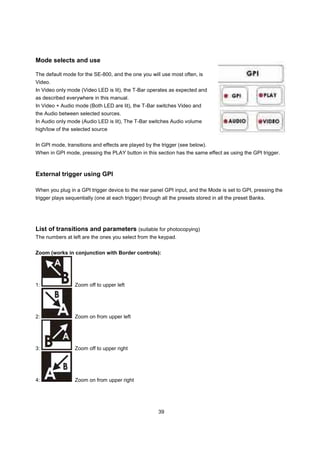 Mode selects and use

The default mode for the SE-800, and the one you will use most often, is
Video.
In Video only mode (Video LED is lit), the T-Bar operates as expected and
as described everywhere in this manual.
In Video + Audio mode (Both LED are lit), the T-Bar switches Video and
the Audio between selected sources.
In Audio only mode (Audio LED is lit), The T-Bar switches Audio volume
high/low of the selected source


In GPI mode, transitions and effects are played by the trigger (see below).
When in GPI mode, pressing the PLAY button in this section has the same effect as using the GPI trigger.



External trigger using GPI

When you plug in a GPI trigger device to the rear panel GPI input, and the Mode is set to GPI, pressing the
trigger plays sequentially (one at each trigger) through all the presets stored in all the preset Banks.




List of transitions and parameters (suitable for photocopying)
The numbers at left are the ones you select from the keypad.


Zoom (works in conjunction with Border controls):




1:               Zoom off to upper left




2:               Zoom on from upper left




3:               Zoom off to upper right




4:               Zoom on from upper right




                                                       39
 