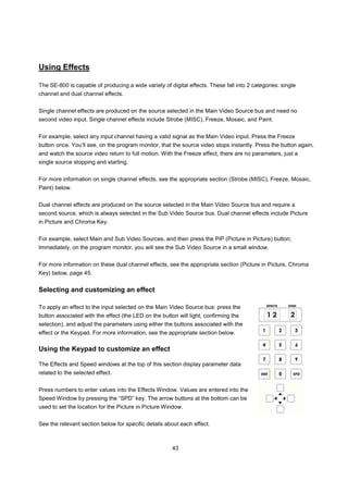 Using Effects

The SE-800 is capable of producing a wide variety of digital effects. These fall into 2 categories: single
channel and dual channel effects.


Single channel effects are produced on the source selected in the Main Video Source bus and need no
second video input. Single channel effects include Strobe (MISC), Freeze, Mosaic, and Paint.


For example, select any input channel having a valid signal as the Main Video Input. Press the Freeze
button once. You’ll see, on the program monitor, that the source video stops instantly. Press the button again,
and watch the source video return to full motion. With the Freeze effect, there are no parameters, just a
single source stopping and starting.


For more information on single channel effects, see the appropriate section (Strobe (MISC), Freeze, Mosaic,
Paint) below.


Dual channel effects are produced on the source selected in the Main Video Source bus and require a
second source, which is always selected in the Sub Video Source bus. Dual channel effects include Picture
in Picture and Chroma Key.


For example, select Main and Sub Video Sources, and then press the PiP (Picture in Picture) button;
Immediately, on the program monitor, you will see the Sub Video Source in a small window.


For more information on these dual channel effects, see the appropriate section (Picture in Picture, Chroma
Key) below, page 45.


Selecting and customizing an effect

To apply an effect to the input selected on the Main Video Source bus: press the
button associated with the effect (the LED on the button will light, confirming the
selection), and adjust the parameters using either the buttons associated with the
effect or the Keypad. For more information, see the appropriate section below.

Using the Keypad to customize an effect

The Effects and Speed windows at the top of this section display parameter data
related to the selected effect.


Press numbers to enter values into the Effects Window. Values are entered into the
Speed Window by pressing the “SPD” key. The arrow buttons at the bottom can be
used to set the location for the Picture in Picture Window.


See the relevant section below for specific details about each effect.



                                                       43
 