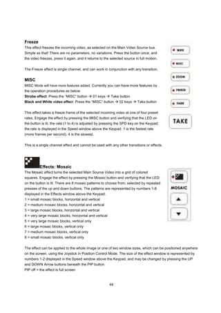 Freeze
This effect freezes the incoming video, as selected on the Main Video Source bus.
Simple as that! There are no parameters, no variations. Press the button once, and
the video freezes, press it again, and it returns to the selected source in full motion.


The Freeze effect is single channel, and can work in conjunction with any transition.


MISC
MISC Mode will have more features added. Currently you can have more features by
the operation procedures as below:
Strobe effect: Press the “MISC” button        01 keys    Take button
Black and While video effect: Press the “MISC” button         02 keys     Take button


This effect takes a freeze frame of the selected incoming video at one of four preset
rates. Engage the effect by pressing the MISC button and verifying that the LED on
the button is lit, the rate (1 to 4) is adjusted by pressing the SPD key on the Keypad;
the rate is displayed in the Speed window above the Keypad. 1 is the fastest rate
(more frames per second), 4 is the slowest.


This is a single channel effect and cannot be used with any other transitions or effects.




          Effects: Mosaic
The Mosaic effect turns the selected Main Source Video into a grid of colored
squares. Engage the effect by pressing the Mosaic button and verifying that the LED
on the button is lit. There are 8 mosaic patterns to choose from; selected by repeated
presses of the up and down buttons. The patterns are represented by numbers 1-8
displayed in the Effects window above the Keypad.
1 = small mosaic blocks, horizontal and vertical
2 = medium mosaic blocks, horizontal and vertical
3 = large mosaic blocks, horizontal and vertical
4 = very large mosaic blocks, horizontal and vertical
5 = very large mosaic blocks, vertical only
6 = large mosaic blocks, vertical only
7 = medium mosaic blocks, vertical only
8 = small mosaic blocks, vertical only


The effect can be applied to the whole image or one of two window sizes, which can be positioned anywhere
on the screen, using the Joystick in Position Control Mode. The size of the effect window is represented by
numbers 1-2 displayed in the Speed window above the Keypad, and may be changed by pressing the UP
and DOWN Arrow buttons beneath the PIP button.
PIP off = the effect is full screen



                                                        44
 