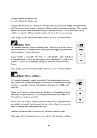 1 = large window is the affected area
2 = small window is the affected area


To position the Mosaic window effects, press the button under the Joystick until the LED for Position Control
is lit. Then you can use the joystick to position the effect in real time, anywhere on the screen. When you exit
the effect, the position will be remembered as long as the Position Control LED is lit. This means that the
next time you activate the Mosaic effect; the position will remain the same as previously.


This is a single channel effect and cannot be used with any other transitions or effects.



           Effects: Paint
Paint applies a posterizing effect to the selected Main Video Source. This effect reduces
the number of colors and brightness levels visible, giving the image a high contrast look
with few gradations of color or brightness.


Engage the effect by pressing the Paint button and verifying that the LED on the button is
lit. Repeated presses of the up and down buttons set the intensity level of the effect, from
1 (least) to 4 (most). The level setting is displayed in the Effects window above the
Keypad.


This is a single channel effect and cannot be used with any other transitions or effects.



           Effects: Picture in Picture

The Picture in Picture effect puts the selected Sub Video Source in a window on the
Main Video Source. Variables for this effect include window size and position. Engage
the effect by pressing the Picture in Picture button and verifying that the LED on the
button is lit.


Window size (2 sizes are available) values are displayed in the Speed window above
the Keypad; change the window size by pressing the arrow keys under the Picture in
Picture button (1 is larger, 2 is smaller).


Position values are displayed in Effects window above the Keypad. 9 preset locations
are available, numbered 1-9 and corresponding to a 3 x 3 grid. Select from one of the
preset locations by using the Keypad number keys.


This effect may also be used in conjunction with the Border keys (see below).


This is a dual channel effect, and cannot be used with any other transitions or effects.




                                                      45
 