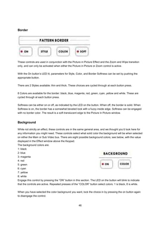 Border




These controls are used in conjunction with the Picture in Picture Effect and the Zoom and Wipe transition
only, and can only be activated when either the Picture in Picture or Zoom control is active.


With the On button’s LED lit, parameters for Style, Color, and Border Softness can be set by pushing the
appropriate button.


There are 2 Styles available: thin and thick. These choices are cycled through at each button press.


8 Colors are available for the border: black, blue, magenta, red, green, cyan, yellow and white. These are
cycled through at each button press.


Softness can be either on or off, as indicated by the LED on the button. When off, the border is solid. When
Softness is on, the border has a somewhat beveled look with a fuzzy inside edge. Softness can be engaged
with no border color. The result is a soft translucent edge to the Picture in Picture window.


Background

While not strictly an effect, these controls are in the same general area, and we thought you’d look here for
any information you might need. These controls select what solid color the background will be when selected
on either the Main or Sub Video bus. There are eight possible background colors; see below, with the value
displayed in the Effect window above the Keypad.
The background colors are:
1: black
2: blue
3: magenta
4: red
5: green
6: cyan
7: yellow
8: white
Engage this control by pressing the “ON” button in this section. The LED on the button will blink to indicate
that the controls are active. Repeated presses of the “COLOR” button select colors: 1 is black, 8 is white.


When you have selected the color background you want, lock the choice in by pressing the on button again
to disengage the control.


                                                       46
 