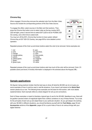 Chroma Key

When engaged, Chroma Key removes the selected color from the Main Video
Source and reveals the corresponding portions of the Sub Video Source.


To engage this effect, select sources in the Main and Sub sections. Then,
press the Chroma Key button once to select video as the key overlay (INTL
LED will light), press a second time to select EXT (LED is lit) for PC/MAC SDI
CG overlay, and a third time to select both.
You may turn off the INTL Chroma Key function to have system default
Chroma Key at EXT SDI CG Overlay, see page 69 for more detailed control
operation.


Repeated presses of the Color up and down buttons select the color to be removed. Some examples are:

 1: red                            9: cyan,
 2: pink,                          10: cyan-blue,
 3: orange,                        11: blue
 4: orange-yellow,                 12: blue-purple,
 5: yellow,                        13: purple,
 6: yellow-green,                  14: magenta
 7: green,                         15: black;
 8: green-cyan,                    16: white


Repeated presses of the Level up and down buttons sets how much of the color will be removed. Color (15
possible colors) and level (15 levels) information is displayed in the windows above the Keypad (18.)




Sample applications
We figured, being practical minded, that the best way to show off what the SE-800 can do is to give you
some examples of how it could be used in real life situations. If you haven’t yet looked at the Quick Start
section please do so now. The following three examples are the basis for that section, with more details
explained below. Each example refers to a block diagram for set up and connections.


Each of these examples is meant to illustrate a typical type of use for the SE-800. Needless to say, there will
be gazillion (several orders of magnitude higher than a billion) variations on any of these themes. Try to look
for the principles of each set up and adapt these to your particular situation. As you get deeper into working
with your SE-800 in different situations, you should familiarize yourself with the Tech Notes, page 55 and
Accessories sections of the Appendix, pages 62 for a quick index of how to do various things with your
digital Switcher.




                                                      47
 