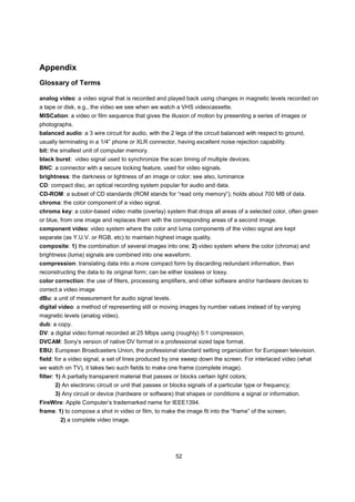 Appendix
Glossary of Terms

analog video: a video signal that is recorded and played back using changes in magnetic levels recorded on
a tape or disk, e.g., the video we see when we watch a VHS videocassette.
MISCation: a video or film sequence that gives the illusion of motion by presenting a series of images or
photographs.
balanced audio: a 3 wire circuit for audio, with the 2 legs of the circuit balanced with respect to ground,
usually terminating in a 1/4” phone or XLR connector, having excellent noise rejection capability.
bit: the smallest unit of computer memory.
black burst: video signal used to synchronize the scan timing of multiple devices.
BNC: a connector with a secure locking feature, used for video signals.
brightness: the darkness or lightness of an image or color; see also, luminance
CD: compact disc, an optical recording system popular for audio and data.
CD-ROM: a subset of CD standards (ROM stands for “read only memory”); holds about 700 MB of data.
chroma: the color component of a video signal.
chroma key: a color-based video matte (overlay) system that drops all areas of a selected color, often green
or blue, from one image and replaces them with the corresponding areas of a second image.
component video: video system where the color and luma components of the video signal are kept
separate (as Y.U.V. or RGB, etc) to maintain highest image quality.
composite: 1) the combination of several images into one; 2) video system where the color (chroma) and
brightness (luma) signals are combined into one waveform.
compression: translating data into a more compact form by discarding redundant information, then
reconstructing the data to its original form; can be either lossless or lossy.
color correction: the use of filters, processing amplifiers, and other software and/or hardware devices to
correct a video image
dBu: a unit of measurement for audio signal levels.
digital video: a method of representing still or moving images by number values instead of by varying
magnetic levels (analog video).
dub: a copy.
DV: a digital video format recorded at 25 Mbps using (roughly) 5:1 compression.
DVCAM: Sony’s version of native DV format in a professional sized tape format.
EBU: European Broadcasters Union, the professional standard setting organization for European television.
field: for a video signal, a set of lines produced by one sweep down the screen. For interlaced video (what
we watch on TV), it takes two such fields to make one frame (complete image).
filter: 1) A partially transparent material that passes or blocks certain light colors;
      2) An electronic circuit or unit that passes or blocks signals of a particular type or frequency;
      3) Any circuit or device (hardware or software) that shapes or conditions a signal or information.
FireWire: Apple Computer’s trademarked name for IEEE1394.
frame: 1) to compose a shot in video or film, to make the image fit into the “frame” of the screen;
        2) a complete video image.




                                                         52
 