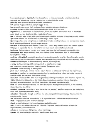 frame synchronizer: a digital buffer that stores a frame of video, compares the sync information to a
reference, and releases the frame at a specific time to adjust for timing errors.
glossary: a list of difficult or specialized words for reference.
GPI: General Purpose Interface, a simple trigger device.
hue: a specific color; one of the 3 attributes of color, see also saturation, brightness.
IEEE1394: a low cost digital interface that can transport data at up to 400 Mbps.
impedance: A.C. resistance in an electrical circuit, measured in Ohms. Impedances must be matched in
audio circuits to avoid distortion and the introduction of noise.
key: 1) in lighting, short for key light, the principle (usually brightest) light used to illuminate the main subject;
2) to switch between two or more video sources using a control signal;
3) an image whose color or brightness is used to determine the switching between two or more video signals.
level: another word for signal strength, power, volume.
line level: an audio signal level, between –10dBu and +30dBu, likely to be the output of a cassette deck or
CD player as opposed to that of a microphone. Line level signals are most often unbalanced
luminance: the brightness or intensity of an image, in particular the brightness without regard to color.
microphone level: a high sensitivity audio input intended for low level signals, such as a microphone,
typically below –30dBu.
nonlinear editing (NLE): video editing methods that record source clips on a hard disk, allowing the user to
assemble the clips into any order and see the result without shuttling through the tape from beginning to end.
overdub: to add a signal or channel to existing material, especially audio.
overlay: to show one image (still, moving, or text) on top of another image.
pan: moving the camera or point of view horizontally. See also tilt, zoom.
parameter: a limit, boundary, or defining term.
pixel: picture element, the smallest part of a picture that can be addressed or changed in a digital image.
posterize: to transform an image to a more stark form by rounding all tonal values to a smaller number of
possible values, with the result being visible banding.
resolution: a measure of the detail in an image or a sound. Image resolution is often described in pixels (i.e.,
1024 x 768 pixels) or bit depth (i.e., 8 or 10 bit). Sound resolution is described in terms of sampling
frequency (kHz.) and bit depth. The higher the numbers, the greater the possible detail.
RGB: one format of component video; one of the descriptions of component color space, in this case Red,
Green, Blue. See also Y.U.V.
sampling frequency: the number of times per second that a sound's waveform is captured and converted to
digital form, expressed as kiloHertz (kHz.).
saturation: indicates the strength or richness of a color; from paint mixing terminology, the amount of the
color pigment in the mix.
SDI: Serial Digital Interface, a standard for 10 bit digital video with a transfer rate of up to 270 Mbps.
shot: a single continuous run of film or videotape.
signal: an electrical current that transmits video or audio information.
SMPTE: the Society of Motion Picture and Television Engineers, the standard-setting professional
organization for American television.
solarize: to invert a range of brightness values in an image.
S-video: Y/C separated video, used with a specific round, 4 pin plug.




                                                          53
 