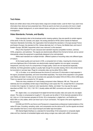 Tech Notes

Books are written about many of the topics below, large and complex books. Look for them if you want more
information than what we have presented here. What we want to do here is to provide a bit more in depth
information, deeper background, on some relevant topics, and give you a framework for further technical
investigations.

Video Standards, Formats, and Quality

           Video standards refer to the broadcast and/or viewing systems; they are specific to certain regions
of the world. In the US, Canada, and Japan, the analog standard is NTSC (which stands for National
Television Standards Committee, the organization that formalized the standard). In Europe (except France
and Eastern Europe), the standard is PAL (“phase alternate line”). In France, the Middle East, and most of
Eastern Europe, SECAM (“sequential coleur avec mémoire”) is the standard.
           Why is this important? In part, because each standard requires compatible monitors, cameras,
VCRs, projectors, and switchers. The signals are electronically different from format to format, and so cannot
interoperate unless the equipment is specifically designed to be multi-standard.
           Within each standard are multiple formats - different systems of recording video onto different types
of medium.
           At the lowest quality and cost level is VHS, a composite form of video, meaning the chroma (color)
and luma (lightness) bits of information are electronically mashed together into one signal: convenient,
inexpensive, and very much of a compromise of image quality. Colors are not reproduced especially
brilliantly, but firsts generation quality is usually high enough for accurate viewing. 8mm is the similar format
but recorded on narrower tape. Plugs for composite video can be either RCA or BNC.
           Y/C, or S-video, is so named because the chroma (C) and luma (Y) information is kept separate in
the signal, processed separately, and even transmitted separately. The result of this separation is far greater
color fidelity and detail. S-video can be recorded onto specially formulated VHS (S-VHS) or 8mm (Hi8) tapes.
There is a special 4 pin connector for Y/C signals.
           There are many variations of 3 wire analog component video: Betacam, MII, etc. They are all
relatively (but not completely) similar ways of describing a color space like Y/C, except that the C component
is broken into 2 signals, for maximum color reproduction, fidelity, and detail. You may see the signal
described as RGB, YUV, YCC, Y B-Y R-Y. Usually cables with BNC connectors are used for component
signals.
           DV, digital video, is a compressed 8 bit digital format that encodes video and audio into one digital
stream. The video is compressed at roughly 5:1; the audio can be either 2 16 bit channels sampled at 48 or
44.1 kHz or 4 12 bit channels sampled at 32 kHz. DV is transported, in digital form, via FireWire (or
IEEE1394 or iLink) cables, which can have 4 pin or 6 pin connectors. The signal is the same regardless of
the connector.
           DVCAM and DVCPro are Sony’s and Panasonic’s (respectively) professional implementations of the
native DV spec. Encoding, sampling, audio, and compression are the same as DV, but the signals are stored
onto cassettes that have a more robust transport and better tape formulation.
           SDI (Serial Digital Interface) is a standard for transmitting 10 bit component or composite digital
video and four channels of embedded digital audio along a single coax cable (with a BNC connector).


                                                         55
 