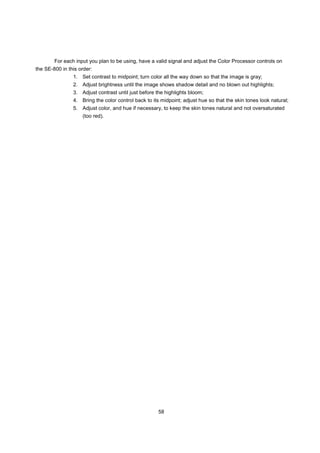 For each input you plan to be using, have a valid signal and adjust the Color Processor controls on
the SE-800 in this order:
                1. Set contrast to midpoint; turn color all the way down so that the image is gray;
                2. Adjust brightness until the image shows shadow detail and no blown out highlights;
                3. Adjust contrast until just before the highlights bloom;
                4. Bring the color control back to its midpoint; adjust hue so that the skin tones look natural;
                5. Adjust color, and hue if necessary, to keep the skin tones natural and not oversaturated
                    (too red).




                                                     58
 