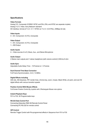 Specifications

Video Formats
Analog Y/C, Composite CCIR601 NTSC and PAL (PAL and NTSC are separate models)
Analog Y.U.V. Video; Sony Betacam standard
DV interface, format at Y.U.V. 4:1:1 NTSC (or Y.U.V. 4:2:0 PAL), 25Mbps bit rate


Video Inputs
4 – DV, Component, S (Y/C), Composite


Video Output
1 – DV, Component, S (Y/C), Composite
1 – SDI Output


Audio Inputs
4 – Video sources A to D, Music, Aux., and Stereo Microphone


Audio Output
2 Stereo main outputs and 1 stereo headphone (with volume control) 0.3Wrms 8 ohm


Audio Sync
Adjustable Audio Delay Time: - 19 Frames to + 3 Frames


Dual Channel Time Base Correction
Full Frame Synchronization, 4:2:2, 13.5MHz


Digital Effects including
A/B rolls, A/B dissolves, PIP, border lines, chroma key, zoom, mosaic, Black White, art paint, and over 50
digital effects with various transition speeds


Position Control With Mosaic Effects
Full Screen Position Control By Joystick with 2 Rectangular Mosaic size options


Instant Playback Keys
F01 to F30, 30 Programmable keys


RS-232 Data Control Port
Connecting Datavideo RMC-90 Remote Control Panel
Connecting PC RS-232 for remote control


GPI Control
Remote Trigger Control with Pre-programmed effects in Sequence from F01 to F30




                                                       60
 