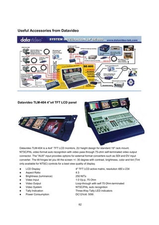 Useful Accessories from Datavideo




Datavideo TLM-404 4”x4 TFT LCD panel




 Datavideo TLM-404 is a 4x4” TFT LCD monitors, 2U height design for standard 19" rack mount.
 NTSC/PAL video format auto recognition with video pass through 75-ohm self-terminated video output
 connector. The "AUX" input provides options for external format converters such as SDI and DV input
 converter. The tilt hinges let you tilt the screen +/- 30 degree with contrast, brightness, color and tint (Tint
 only available for NTSC) controls for a best view quality of display.

      LCD Display                                    4" TFT LCD active matrix, resolution 480 x 234
      Aspect Ratio                                   4:3
      Brightness (luminance)                         250 NITs
      Video Input                                    1.0 Vp-p, 75 Ohm
      Video Output                                   Loop-through with self 75 Ohm-terminated
      Video System                                   NTSC/PAL auto recognition
      Tally Indication                               Three-Way Tally LED indicators
      Power Consumption                              DC12Volt. 50W.


                                                        62
 
