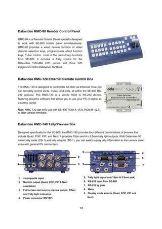 Datavideo RMC-90 Remote Control Panel

RMC-90 is a Remote Control Panel specially designed
to work with SE-800 control panel simultaneously.
RMC-90 provides a wired remote function of video
channel selection keys, programmable effect function
keys, T-Bar control…most of the control key functions
from SE-800. It includes a Tally control for the
Datavideo TLM-404 LCD panels and three GPI
triggers to control Datavideo DV Bank.



Datavideo RMC-120 Ethernet Remote Control Box

The RMC-120 is designed to control the SE-800 via Ethernet. Now you
can remotely control shots, mixes, and edits, all within the SE-800 RS-
232 protocol. The RMC-120 is a simple RJ45 to RS-232 device,
featuring powerful software that allows you to use your PC or laptop as
a control center.

Note: RMC-120 can only use with SE-800 ROM A: v5.6; ROM B: v2.5,
or later version firmware.



Datavideo RMC-140 Tally/Preview Box

Designed specifically for the SE-800, the RMC-140 provides four different combinations of preview that
include Quad, POP, PIP, and Next. It provides 15pin and 4 x 3.5mm tally light outputs. With Datavideo 50
meter tally cable (CB-1) and tally adapter (TD-1), you can easily supply tally information to the camera crew,
even with general DV camcorders.

                                                           9                                                    8
1
                                                      2                                                         6

4                                                     3    5                                                    7



1.   4 composite input                                         5. Tally light signal out (15pin & 3.5mm jack)

2.   Monitor output (Quad, POP, PIP & Next                     6. RS-232 input from SE-800

     selectable)                                               7. RS-232 by pass

3.   Full screen next source preview output, Effect            8. Menu

     and Tally light indicators                                9. Display mode selects (Quad, POP, PIP and

4.   Power connector (DV12V)                                      Next)



                                                          63
 