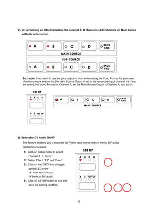 2). On performing an effect transition, the selected A, B channel’s LED indicators on Main Source
   will both be turned on.




    Tech note: If you wish to use the your output monitor while setting the Video Format for your input
    channels please ensure that the Main Source Output is set to the respective input channel. i.e. If you
    are setting the Video Format for Channel A, set the Main Source Output to Channel A, and so on.




3). Selectable DV Audio On/Off
    This feature enables you to separate DV Video input source with or without DV audio
    Operation procedure:

    S1. Click on Setup button to select
         channel A, B, C or D
    S2. Select Effect: “01” and “Enter”
    S3. Click on the “SPD” key to toggle
         speed LED show
         “Y” (with DV audio) or
         “N”(without DV audio)
    S4. Click on SETUP button to exit and
         save the setting condition.




                                                     67
 