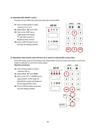 4). Selectable AGC ON/OFF control
     Procedure to turn Off/On the video input Auto Gain Control (AGC)

     S1. Click on Setup button to select
         channel A, B, C or D
     S2. Select Effect: “02” and “Enter”
     S3. Click on the “SPD” key to
         toggle speed LED display
         “Y” (with AGC control) or
         “N”(without AGC Control)
     S4. Click on SETUP button to exit
         and save the setting condition.




5). Adjustable video position (about 50 lines up or down) for external SDI overlay video.
     Some SDI overlay cards and CG software have varying offsets of the CG overlay video position; this function
     enables a calibration to correct the overlay position.
     Operation procedure:

     S1. Click on Setup button to cycle 4
         channels LED on.
     S2. Select Effect: “01” and “Enter”
     S3. Click on the “UP” or “DOWN” key to
         adjust position. At this stage the
         adjusted line number will display on
         the two digits EFFECT LED
     S4. Click on SETUP button to exit and
         save the setting condition.



                                                                               UP




                                                                         DOWN




                                                      68
 