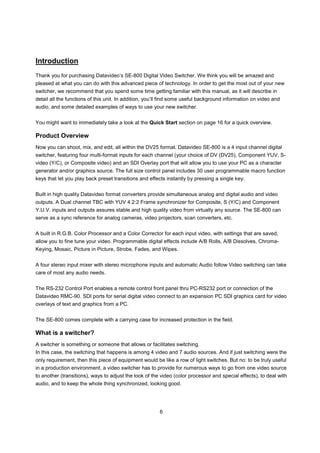 Introduction
Thank you for purchasing Datavideo’s SE-800 Digital Video Switcher. We think you will be amazed and
pleased at what you can do with this advanced piece of technology. In order to get the most out of your new
switcher, we recommend that you spend some time getting familiar with this manual, as it will describe in
detail all the functions of this unit. In addition, you’ll find some useful background information on video and
audio, and some detailed examples of ways to use your new switcher.


You might want to immediately take a look at the Quick Start section on page 16 for a quick overview.

Product Overview
Now you can shoot, mix, and edit, all within the DV25 format. Datavideo SE-800 is a 4 input channel digital
switcher, featuring four multi-format inputs for each channel (your choice of DV (DV25), Component YUV, S-
video (Y/C), or Composite video) and an SDI Overlay port that will allow you to use your PC as a character
generator and/or graphics source. The full size control panel includes 30 user programmable macro function
keys that let you play back preset transitions and effects instantly by pressing a single key.


Built in high quality Datavideo format converters provide simultaneous analog and digital audio and video
outputs. A Dual channel TBC with YUV 4:2:2 Frame synchronizer for Composite, S (Y/C) and Component
Y.U.V. inputs and outputs assures stable and high quality video from virtually any source. The SE-800 can
serve as a sync reference for analog cameras, video projectors, scan converters, etc.


A built in R.G.B. Color Processor and a Color Corrector for each input video, with settings that are saved,
allow you to fine tune your video. Programmable digital effects include A/B Rolls, A/B Dissolves, Chroma-
Keying, Mosaic, Picture in Picture, Strobe, Fades, and Wipes.


A four stereo input mixer with stereo microphone inputs and automatic Audio follow Video switching can take
care of most any audio needs.


The RS-232 Control Port enables a remote control front panel thru PC-RS232 port or connection of the
Datavideo RMC-90. SDI ports for serial digital video connect to an expansion PC SDI graphics card for video
overlays of text and graphics from a PC.


The SE-800 comes complete with a carrying case for increased protection in the field.

What is a switcher?
A switcher is something or someone that allows or facilitates switching.
In this case, the switching that happens is among 4 video and 7 audio sources. And if just switching were the
only requirement, then this piece of equipment would be like a row of light switches. But no: to be truly useful
in a production environment, a video switcher has to provide for numerous ways to go from one video source
to another (transitions), ways to adjust the look of the video (color processor and special effects), to deal with
audio, and to keep the whole thing synchronized, looking good.




                                                        6
 
