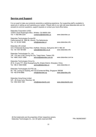 Service and Support

It is our goal to make your products ownership a satisfying experience. Our supporting staff is available to
assist you in setting up and operating your system. Please refer to our web site www.datavideo-tek.com for
answers to common questions, support requests or contact your local office below.

Datavideo Corporation (USA)
12300-U East Washington Blvd., Whittier, CA 90606 USA
Tel: +1 562 696 2324           contactus@datavideo.us                www.datavideo.us

Datavideo Technologies Europe BV
Californiedreef 26 3565 BL Utrecht, The Netherlands
Tel: +31 30 261 9656            info@datavideo.nl                    www.datavideo.info

Datavideo UK Limited
Unit 2 Waterside Business Park, Hadfield, Glossop, Derbyshire SK13 1BE UK
Tel: +44 1457 851000            sales@datavideo.co.uk           www.datavideo.info

Datavideo Technologies Co., Ltd.
10F, 176 Jian-Yi Rd, Chung Ho City, Taipei Hsien, Taiwan 235
Tel: +886 2 8227 2888            service@datavideo.com.tw            www.datavideo.com.tw

Datavideo Technologies China Co.
2F-D, 2 Lane 777, West Guangzhong Rd, Zhabei District, Shanghai, China
Tel: +86 21 5603 6599         service@datavideo.cn            www.datavideo.cn

Datavideo Technologies (S) PTE Ltd.
No. 100, Lorong 23 Geylang, #01-03 D’Centennial Bldg, Singapore 388398
Tel: +65 6749 6866             info@datavideo.sg               www.datavideo.info


Datavideo Hong Kong Limited
G/F., 26 Cross Lane, Wanchai, HK
Tel: +852 2833 1981            info@datavideohk.com                  www.datavideohk.com




 All the trademarks are the properties of their respective owners.
 Datavideo Technologies Co., Ltd. All rights reserved 2006.                                P/N: 082060305E7


                                                     77
 