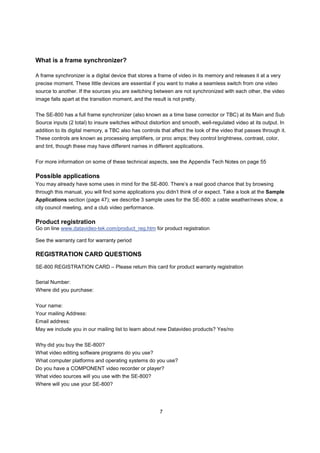 What is a frame synchronizer?

A frame synchronizer is a digital device that stores a frame of video in its memory and releases it at a very
precise moment. These little devices are essential if you want to make a seamless switch from one video
source to another. If the sources you are switching between are not synchronized with each other, the video
image falls apart at the transition moment, and the result is not pretty.


The SE-800 has a full frame synchronizer (also known as a time base corrector or TBC) at its Main and Sub
Source inputs (2 total) to insure switches without distortion and smooth, well-regulated video at its output. In
addition to its digital memory, a TBC also has controls that affect the look of the video that passes through it.
These controls are known as processing amplifiers, or proc amps; they control brightness, contrast, color,
and tint, though these may have different names in different applications.


For more information on some of these technical aspects, see the Appendix Tech Notes on page 55

Possible applications
You may already have some uses in mind for the SE-800. There’s a real good chance that by browsing
through this manual, you will find some applications you didn’t think of or expect. Take a look at the Sample
Applications section (page 47); we describe 3 sample uses for the SE-800: a cable weather/news show, a
city council meeting, and a club video performance.

Product registration
Go on line www.datavideo-tek.com/product_reg.htm for product registration

See the warranty card for warranty period

REGISTRATION CARD QUESTIONS
SE-800 REGISTRATION CARD – Please return this card for product warranty registration

Serial Number:
Where did you purchase:


Your name:
Your mailing Address:
Email address:
May we include you in our mailing list to learn about new Datavideo products? Yes/no


Why did you buy the SE-800?
What video editing software programs do you use?
What computer platforms and operating systems do you use?
Do you have a COMPONENT video recorder or player?
What video sources will you use with the SE-800?
Where will you use your SE-800?




                                                        7
 
