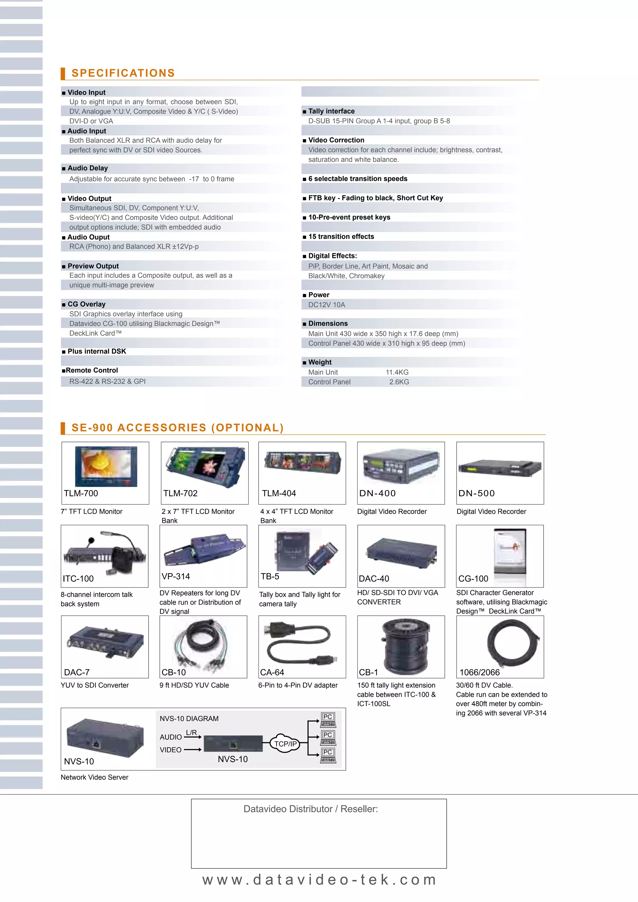 SPECIFICATIONS
■ Video Input
  Up to eight input in any format, choose between SDI,
  DV, Analogue Y:U:V, Composite Video & Y/C ( S-Video)                         ■ Tally interface
  DVI-D or VGA                                                                   D-SUB 15-PIN Group A 1-4 input, group B 5-8
■ Audio Input
  Both Balanced XLR and RCA with audio delay for                               ■ Video Correction
  perfect sync with DV or SDI video Sources.                                     Video correction for each channel include; brightness, contrast,
                                                                                 saturation and white balance.
■ Audio Delay
  Adjustable for accurate sync between -17 to 0 frame                          ■ 6 selectable transition speeds

■ Video Output                                                                 ■ FTB key - Fading to black, Short Cut Key
  Simultaneous SDI, DV, Component Y:U:V,
  S-video(Y/C) and Composite Video output. Additional                          ■ 10-Pre-event preset keys
  output options include; SDI with embedded audio
■ Audio Ouput                                                                  ■ 15 transition effects
  RCA (Phono) and Balanced XLR ±12Vp-p
                                                                               ■ Digital Effects:
■ Preview Output                                                                 PiP, Border Line, Art Paint, Mosaic and
  Each input includes a Composite output, as well as a                           Black/White, Chromakey
  unique multi-image preview
                                                                               ■ Power
■ CG Overlay                                                                     DC12V 10A
  SDI Graphics overlay interface using
  Datavideo CG-100 utilising Blackmagic Design™                                ■ Dimensions
  DeckLink Card™                                                                 Main Unit 430 wide x 350 high x 17.6 deep (mm)
                                                                                 Control Panel 430 wide x 310 high x 95 deep (mm)
■ Plus internal DSK
                                                                               ■ Weight
■Remote Control                                                                  Main Unit                 11.4KG
  RS-422 & RS-232 & GPI                                                          Control Panel              2.6KG




   SE-900 ACCESSORIES (OPTIONAL)




TLM-700                         TLM-702                          TLM-404                         DN- 400                          DN- 500

7” TFT LCD Monitor             2 x 7” TFT LCD Monitor            4 x 4” TFT LCD Monitor          Digital Video Recorder          Digital Video Recorder
                               Bank                              Bank




ITC-100                        VP-314                            TB-5                            DAC-40                           CG-100
8-channel intercom talk       DV Repeaters for long DV          Tally box and Tally light for    HD/ SD-SDI TO DVI/ VGA          SDI Character Generator
back system                   cable run or Distribution of      camera tally                     CONVERTER                       software, utilising Blackmagic
                              DV signal                                                                                          Design™ DeckLink Card™




 DAC-7                         CB-10                             CA-64                           CB-1                             1066/2066
YUV to SDI Converter          9 ft HD/SD YUV Cable              6-Pin to 4-Pin DV adapter        150 ft tally light extension    30/60 ft DV Cable.
                                                                                                 cable between ITC-100 &         Cable run can be extended to
                                                                                                 ICT-100SL                       over 480ft meter by combin-
                                                                                                                                 ing 2066 with several VP-314
                               NVS-10 DIAGRAM

                                       L/R
                               AUDIO
                                                                     TCP/IP
                               VIDEO
 NVS-10                                           NVS-10

Network Video Server



                                                             Datavideo Distributor / Reseller:




                                             www.datavideo-tek.com
 