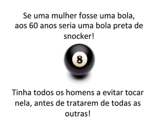 Tinha todos os homens a evitar tocar nela, antes de tratarem de todas as outras! Se uma mulher fosse uma bola, aos 60 anos seria uma bola preta de snocker! 