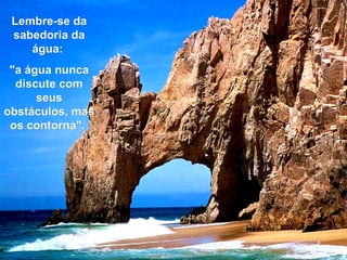 Lembre-se da sabedoria da água:  "a água nunca discute com seus obstáculos, mas os contorna".  