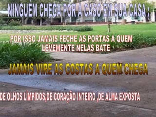 NINGUÉM CHEGA POR À CASO EM SUA CASA ; POR ISSO JAMAIS FECHE AS PORTAS A QUEM  LEVEMENTE NELAS BATE JAMAIS VIRE AS COSTAS A QUEM CHEGA DE OLHOS LÍMPIDOS,DE CORAÇÃO INTEIRO ,DE ALMA EXPOSTA 
