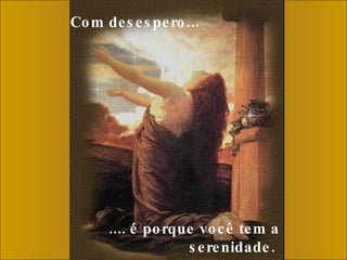 Com desespero...     .... é porque você tem a serenidade.  