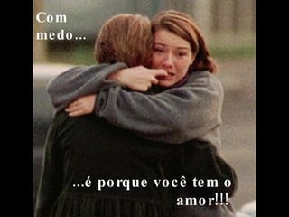   ...é porque você tem o amor!!!  Com medo...   