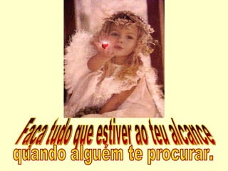 Faça tudo que estiver ao teu alcance  quando alguém te procurar. 