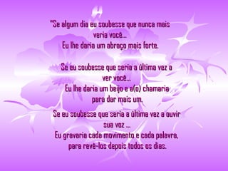 "Se algum dia eu soubesse que nunca mais  veria você...   Eu lhe daria um abraço mais forte.  Se eu soubesse que seria a última vez a  ver você...   Eu lhe daria um beijo e a(o) chamaria  para dar mais um.   Se eu soubesse que seria a última vez a ouvir  sua voz ...   Eu gravaria cada movimento e cada palavra,   para revê-los depois todos os dias. 