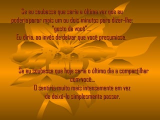 Se eu soubesse que seria a última vez que eu poderia parar mais um ou dois minutos para dizer-lhe: "gosto de você"...  Eu diria, ao invés de deixar que você presumisse.     Se eu soubesse que hoje seria o último dia a compartilhar com você...  O sentiria muito mais intensamente em vez   de deixá-lo simplesmente passar.  