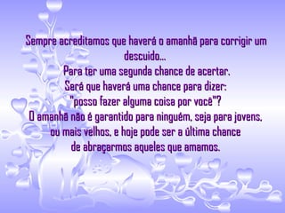 Sempre acreditamos que haverá o amanhã para corrigir um descuido...   Para ter uma segunda chance de acertar.  Será que haverá uma chance para dizer:   "posso fazer alguma coisa por você"?   O amanhã não é garantido para ninguém, seja para jovens,   ou mais velhos, e hoje pode ser a última chance   de abraçarmos aqueles que amamos.  