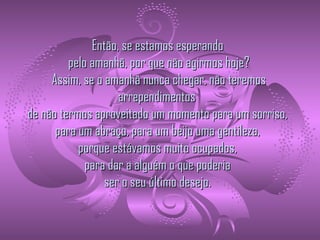   Então, se estamos esperando   pelo amanhã, por que não agirmos hoje?  Assim, se o amanhã nunca chegar, não teremos arrependimentos   de não termos aproveitado um momento para um sorriso,   para um abraço, para um beijo uma gentileza,   porque estávamos muito ocupados,   para dar a alguém o que poderia   ser o seu último desejo.  