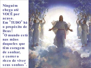 Ninguém chega até VOCÊ por acaso.  Em "TUDO" há o propósito de Deus!  "O mundo está nas mãos daqueles que têm coragem de sonhar,  e correr o risco de viver seus sonhos".  