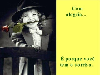 Com alegria...     É porque você tem o sorriso.  
