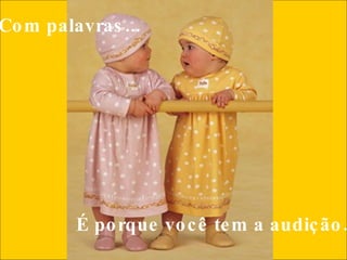 Com palavras...     É porque você tem a audição.  