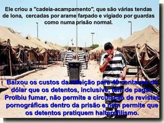 Ele criou a "cadeia-acampamento", que são várias tendas de lona,  cercadas por arame farpado e vigiado por guardas como numa prisão normal. Baixou os custos da refeição para 40 centavos de dólar que os detentos, inclusive, tem de pagar. Proibiu fumar, não permite a circulação de revistas pornográficas dentro da prisão e nem permite que os detentos pratiquem halterofilismo. 