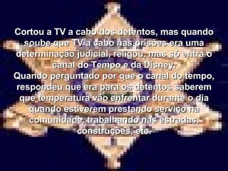 Cortou a TV a cabo dos detentos, mas quando soube que TV a cabo nas prisões era uma determinação judicial, religou, mas só entra o canal do Tempo e da Disney. Quando perguntado por que o canal do tempo, respondeu que era para os detentos saberem que temperatura vão enfrentar durante o dia quando estiverem prestando serviço na comunidade, trabalhando nas estradas, construções, etc. 