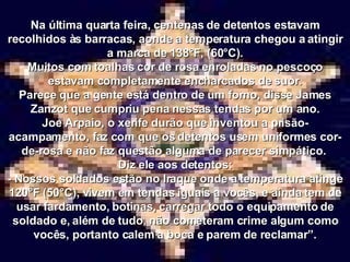 Na última quarta feira, centenas de detentos estavam recolhidos às barracas, aonde a temperatura chegou a atingir a marca de 138°F, (60°C). Muitos com toalhas cor de rosa enroladas no pescoço estavam completamente encharcados de suor. Parece que a gente está dentro de um forno, disse James Zanzot que cumpriu pena nessas tendas por um ano. Joe Arpaio, o xerife durão que inventou a prisão-acampamento, faz com que os detentos usem uniformes cor-de-rosa e não faz questão alguma de parecer simpático.  Diz ele aos detentos: - Nossos soldados estão no Iraque onde a temperatura atinge 120°F (50°C), vivem em tendas iguais a vocês, e ainda tem de usar fardamento, botinas, carregar todo o equipamento de soldado e, além de tudo, não cometeram crime algum como vocês, portanto calem a boca e parem de reclamar”. 